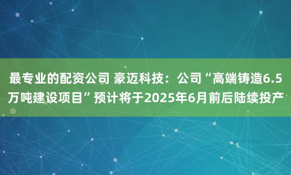 最专业的配资公司 豪迈科技：公司“高端铸造6.5万吨建设项目”预计将于2025年6月前后陆续投产