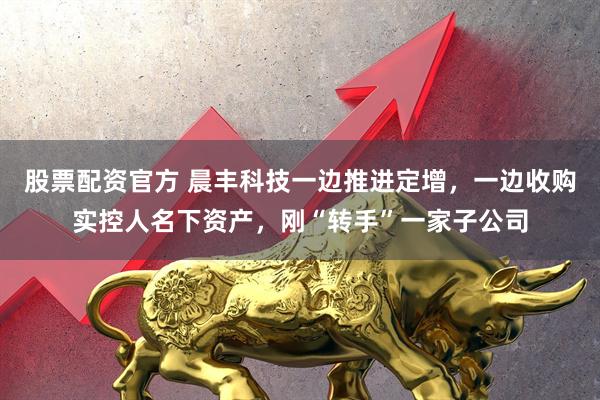 股票配资官方 晨丰科技一边推进定增，一边收购实控人名下资产，刚“转手”一家子公司