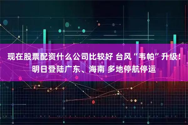 现在股票配资什么公司比较好 台风“韦帕”升级！明日登陆广东、海南 多地停航停运