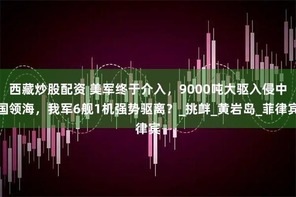 西藏炒股配资 美军终于介入，9000吨大驱入侵中国领海，我军6舰1机强势驱离？_挑衅_黄岩岛_菲律宾